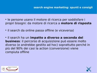 search engine marketing: spunti e consigli




 le persone usano il motore di ricerca per soddisfare i
propri bisogni: da motore di ricerca a motore di risposta


    il search da online passa offline (e viceversa)


 il search ha un impatto a diverso a seconda del
business: il percorso di acquisizione può essere molto
diverso (e andrebbe gestito ad hoc) soprattutto perché in
più del 90% dei casi la action (conversione) viene
compiuta offline
 