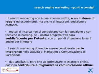 search engine marketing: spunti e consigli




 Il search marketing non è una scienza esatta, è un insieme di
regole ed esperimenti, ma anche di intuizioni, dedizione e
costanza.


  i motori di ricerca non si conquistano con la ripetizione o con
tecniche di hacking, se il nostro progetto web sarà
soddisfacente per l’utente, con un po’ di attenzione lo sarà
anche per il motore


  il search marketing dovrebbe essere considerata parte
integrante nelle attività di Marketing e Comunicazione di
un’azienda.


 i dati analizzati, oltre che ad ottimizzare le strategie online,
possono contribuire a migliorare la comunicazione offline.
 