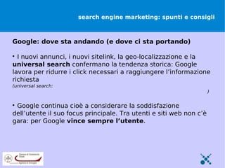 search engine marketing: spunti e consigli



Google: dove sta andando (e dove ci sta portando)


  I nuovi annunci, i nuovi sitelink, la geo-localizzazione e la
universal search confermano la tendenza storica: Google
lavora per ridurre i click necessari a raggiungere l’informazione
richiesta
(universal search:
http://www.gasparotto.biz/2011/05/modello-strategico-di-google-e-la-universal-search)


 Google continua cioè a considerare la soddisfazione
dell’utente il suo focus principale. Tra utenti e siti web non c’è
gara: per Google vince sempre l’utente.
 