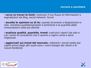 cercare e ascoltare


• cerca (e trova) le fonti: costruisci il tuo flusso di informazioni e
segnalazioni da blog, social network, forum

• ascolta le opinioni su di te: usando strumenti a disposizione in
rete, monitora quotidianamente il sentiment e la quantità delle
conversazioni sulla tua attività

• analizza qualità, quantità, trend: costruisci report (da solo o
con l’aiuto di consulenti) che ti aiutino a capire come e dove
migliorare

• aggiornati sui trend del mercato: utilizzare i social media per
capire prima degli altri quali sono i nuovi bisogni dei clienti e le
nuove tendenze
 