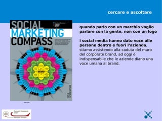 cercare e ascoltare


                                                                  quando parlo con un marchio voglio
                                                                  parlare con la gente, non con un logo

                                                                  i social media hanno dato voce alle
                                                                  persone dentro e fuori l’azienda,
                                                                  stiamo assistendo alla caduta del muro
                                                                  del corporate brand, ad oggi è
                                                                  indispensabile che le aziende diano una
                                                                  voce umana al brand.




brian solis http://www.flickr.com/photos/briansolis/3987986119/
 