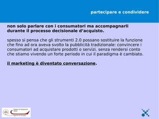 partecipare e condividere


non solo parlare con i consumatori ma accompagnarli
durante il processo decisionale d’acquisto.

spesso si pensa che gli strumenti 2.0 possano sostituire la funzione
che fino ad ora aveva svolto la pubblicità tradizionale: convincere i
consumatori ad acquistare prodotti o servizi. senza rendersi conto
che stiamo vivendo un forte periodo in cui il paradigma è cambiato.

il marketing è diventato conversazione.
 