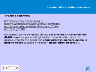 i contenuti – creative commons


creative commons

http://www.creativecommons.it/
http://it.wikipedia.org/wiki/Creative_commons
http://it.youtube.com/watch?v=L_qiH_ATvMc
http://bit.ly/O3FIs

le licenze creative commons offrono sei diverse articolazioni dei
diritti d'autore per artisti, giornalisti, docenti, istituzioni e, in
genere, creatori che desiderino condividere in maniera ampia le
proprie opere secondo il modello "alcuni diritti riservati”.
 