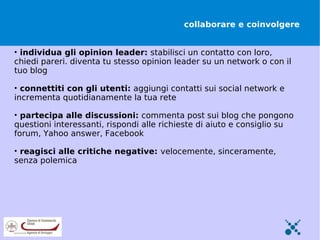 collaborare e coinvolgere


• individua gli opinion leader: stabilisci un contatto con loro,
chiedi pareri. diventa tu stesso opinion leader su un network o con il
tuo blog

• connettiti con gli utenti: aggiungi contatti sui social network e
incrementa quotidianamente la tua rete

• partecipa alle discussioni: commenta post sui blog che pongono
questioni interessanti, rispondi alle richieste di aiuto e consiglio su
forum, Yahoo answer, Facebook

• reagisci alle critiche negative: velocemente, sinceramente,
senza polemica
 