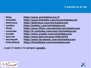 2 parole su di me




    blog         http://www.micheleluconi.it

    linkedin     http://www.linkedin.com/in/micheleluconi

    delicious    http://delicious.com/micheleluconi

    twitter      http://twitter.com/micheleluconi

    flickr       http://www.flickr.com/photos/micheleluconi

    youtube      http://it.youtube.com/user/micheleluconi

    anobii       http://www.anobii.com/micheleluconi

    last.fm      http://www.last.fm/user/mike1976

    facebook     http://www.facebook.com/micheleluconi

    friendfeed   http://friendfeed.com/micheleluconi

e per il resto c'è sempre google..
 