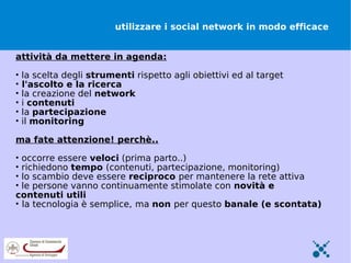 utilizzare i social network in modo efficace


attività da mettere in agenda:

•   la scelta degli strumenti rispetto agli obiettivi ed al target
•   l'ascolto e la ricerca
•   la creazione del network
•   i contenuti
•   la partecipazione
•   il monitoring

ma fate attenzione! perchè..

• occorre essere veloci (prima parto..)
• richiedono tempo (contenuti, partecipazione, monitoring)
• lo scambio deve essere reciproco per mantenere la rete attiva
• le persone vanno continuamente stimolate con novità e
contenuti utili
• la tecnologia è semplice, ma non per questo banale (e scontata)
 