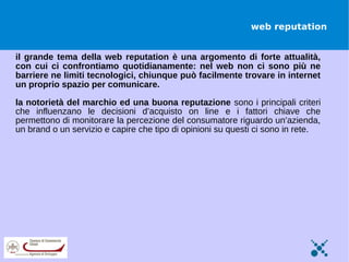 web reputation


il grande tema della web reputation è una argomento di forte attualità,
con cui ci confrontiamo quotidianamente: nel web non ci sono più ne
barriere ne limiti tecnologici, chiunque può facilmente trovare in internet
un proprio spazio per comunicare.

la notorietà del marchio ed una buona reputazione sono i principali criteri
che influenzano le decisioni d’acquisto on line e i fattori chiave che
permettono di monitorare la percezione del consumatore riguardo un’azienda,
un brand o un servizio e capire che tipo di opinioni su questi ci sono in rete.
 