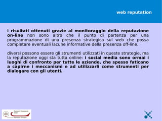 web reputation



i risultati ottenuti grazie al monitoraggio della reputazione
on-line non sono altro che il punto di partenza per una
programmazione di una presenza strategica sul web che possa
completare eventuali lacune informative della presenza off-line.

diversi possono essere gli strumenti utilizzati in queste strategie, ma
la reputazione oggi sta tutta online: i social media sono ormai i
luoghi di confronto per tutte le aziende, che spesso faticano
a capirne i meccanismi e ad utilizzarli come strumenti per
dialogare con gli utenti.
 