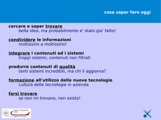 cosa saper fare oggi


cercare e saper trovare
    bella idea, ma probabilmente e' stato gia' fatto!

condividere le informazioni
    moltissimi a moltissimi!

integrare i contenuti ed i sistemi
    troppi sistemi, contenuti non filtrati

produrre contenuti di qualità
    tanti sistemi incredibili, ma chi li aggiorna?

formazione all'utilizzo delle nuove tecnologie
    cultura delle tecnologie in azienda

farsi trovare
     se non mi trovano, non esisto!
 