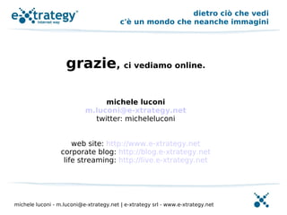 dietro ciò che vedi
                                         c'è un mondo che neanche immagini




                    grazie, ci vediamo online.

                                michele luconi
                           m.luconi@e-xtrategy.net
                             twitter: micheleluconi


                      web site: http://www.e-xtrategy.net
                  corporate blog: http://blog.e-xtrategy.net
                   life streaming: http://live.e-xtrategy.net




michele luconi - m.luconi@e-xtrategy.net | e-xtrategy srl - www.e-xtrategy.net
 