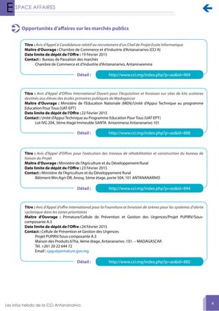 
4
Opportunités d’affaires sur les marchés publics
Titre : Avis d'Appel à Candidature relatif au recrutement d'un Chef de Projet Ecole Informatique
Maître d’Ouvrage : Chambre de Commerce et d’Industrie d’Antananarivo (CCI A)
Date limite de dépôt de l’Offre : 19 Février 2015
Contact : Bureau de Passation des marchés
Chambre de Commerce et d'Industrie d'Antananarivo, Antaninarenina
Titre : Avis d'Appel d'Offres International Ouvert pour l'Acquisition et livraison sur sites de kits scolaires
destinés aux élèves des écoles primaires publiques de Madagascar
Maître d’Ouvrage : Ministère de l'Education Nationale (MEN)/Unité d'Appui Technique au programme
Education Pour Tous (UAT-EPT)
Date limite de dépôt de l’Offre : 22 Février 2015
Contact : Unité d'Appui Technique au Programme Education Pour Tous (UAT-EPT)
Lot IVG 204, 3ème étage Immeuble SANTA Antanimena Antananarivo 101
Titre : Avis d'Appel d'Offres pour l'exécution des travaux de réhabilitation et construction du bureau de
liaison du Projet
Maître d’Ouvrage : Ministère de l'Agriculture et du Développement Rural
Date limite de dépôt de l’Offre : 23 Février 2015
Contact : Ministère de l'Agriculture et du Développement Rural
Bâtiment Min.Agri-DR, Anosy, 5ème étage, porte 504, 101 ANTANANARIVO
Titre : Avis d’Appel d’offre international pour la Fourniture et livraison de sirènes pour les systèmes d’alerte
cyclonique dans les zones prioritaires
Maître d’Ouvrage : Primature/Cellule de Prévention et Gestion des Urgences/Projet PUPIRV/Sous-
composante A.3
Date limite de dépôt de l’Offre : 24 Février 2015
Contact : Cellule de Prévention et Gestion des Urgences
Projet PUPIRV/Sous-composante A.3
Maison des Produits 67ha, 4ème étage, Antananarivo .101. – MADAGASCAR
Tél. +261 20 22 644 72
Email : cpgu@primature.gov.mg
http://www.cci.mg/index.php?p=ao&id=904
http://www.cci.mg/index.php?p=ao&id=888
http://www.cci.mg/index.php?p=ao&id=894
http://www.cci.mg/index.php?p=ao&id=885
Détail :
Détail :
Détail :
Détail :
 