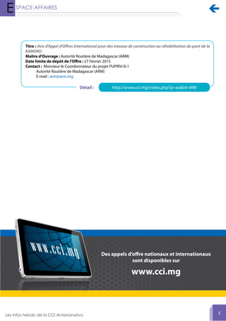 
5
Des appels d’offre nationaux et internationaux
sont disponibles sur
www.cci.mg
Titre : Avis d'Appel d'Offres International pour des travaux de construction ou réhabilitation du pont de la
KAMORO
Maître d’Ouvrage : Autorité Routière de Madagascar (ARM)
Date limite de dépôt de l’Offre : 27 Février 2015
Contact : Monsieur le Coordonnateur du projet PUPIRV/A.1
Autorité Routière de Madagascar (ARM)
E-mail : arm@arm.mg
http://www.cci.mg/index.php?p=ao&id=890Détail :
 