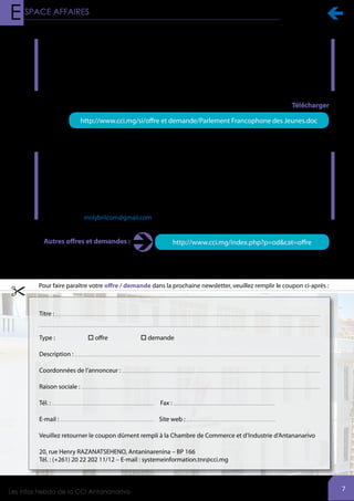 
7
http://www.cci.mg/index.php?p=od&cat=offreAutres offres et demandes :
Parlement Francophone des Jeunes
La prochaine session du Parlement Francophone des Jeunes (PFJ) aura lieu à Berne en Suisse au mois de
juillet 2015 prochain. Deux (02) jeunes, un garçon et une fille âgés de dix-huit (18) à vingt-trois (23) ans
représenteront le Parlement de Madagascar lors de cet évènement dans la capitale helvétique.
En vue d’identifier ces deux représentants de la jeunesse malgache, l’Assemblée Nationale, en
collaboration avec l’Assemblée Parlementaire de la Francophonie (APF) organise un concours ouvert à
tous les jeunes inscrits dans des établissements scolaires ou universitaires.
Recherche de fournisseurs, associés et partenaires financiers
Dans le cadre du développement de ses activités, la société MOLYBRI I'COM est à la recherche de
partenaires commerciaux et financiers :
Importation et vente en gros et détail de marchandises générale, PPN, exportation et vente en gros et
détail des accessoires de mode, confection, épices, produits artisanaux, produit halieutiques frais et secs
Contact : MOLYBRI I'COM
Lot II F 34 GES Andraisoro, Antananarivo 101, Madagascar
Tél. : +261 20 26 400 68 / +261 34 28 334 55 / +261 34 64 220 29
E-mail : molybriicom@gmail.com
Retour à la page
de couverture
Pour faire paraître votre offre / demande dans la prochaine newsletter, veuillez remplir le coupon ci-après :
http://www.cci.mg/index.php?p=joAutres textes et lois
Les numéros et titres du Journal Officiel sorti
au mois d’Octobre 2013
http://www.cci.mg/si/textejuridique/sommaire
octobre 2013.pdf
TéléchargerTextes et loi
Retour à la page
de couverture

Information douanière
Tarif des Douanes 2014
http://www.cci.mg/si/textejuridique/TARIF 2014 APEi.pdf
Télécharger
http://www.cci.mg/index.php?p=joAutres textes et lois

http://www.cci.mg/si/offre et demande/Parlement Francophone des Jeunes.doc
Télécharger
 