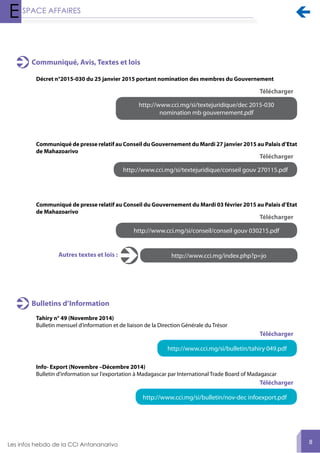 
8
Communiqué, Avis, Textes et lois
Décret n°2015-030 du 25 janvier 2015 portant nomination des membres du Gouvernement
http://www.cci.mg/si/textejuridique/dec 2015-030
nomination mb gouvernement.pdf
Télécharger
Communiqué de presse relatif au Conseil du Gouvernement du Mardi 27 janvier 2015 au Palais d’Etat
de Mahazoarivo
http://www.cci.mg/si/textejuridique/conseil gouv 270115.pdf
Télécharger
http://www.cci.mg/index.php?p=joAutres textes et lois :
Communiqué de presse relatif au Conseil du Gouvernement du Mardi 03 février 2015 au Palais d’Etat
de Mahazoarivo
http://www.cci.mg/si/conseil/conseil gouv 030215.pdf
Télécharger
Tahiry n° 49 (Novembre 2014)
Bulletin mensuel d’information et de liaison de la Direction Générale du Trésor
Info- Export (Novembre –Décembre 2014)
Bulletin d'information sur l'exportation à Madagascar par International Trade Board of Madagascar
Bulletins d’Information
http://www.cci.mg/si/bulletin/tahiry 049.pdf
http://www.cci.mg/si/bulletin/nov-dec infoexport.pdf
Télécharger
Télécharger
 