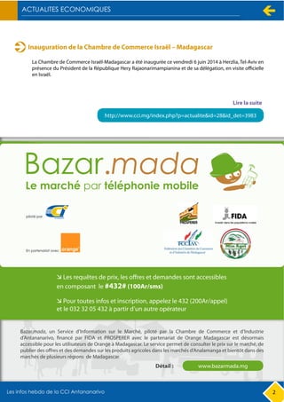 Inauguration de la Chambre de Commerce Israël – Madagascar
La Chambre de Commerce Israël-Madagascar a été inaugurée ce vendredi 6 juin 2014 à Herzlia, Tel-Aviv en
présence du Président de la République Hery Rajaonarimampianina et de sa délégation, en visite officielle
en Israël.
http://www.cci.mg/index.php?p=actualite&id=28&id_det=3983
Lire la suite
2
Bazar.mada, un Service d’Information sur le Marché, piloté par la Chambre de Commerce et d’Industrie
d’Antananarivo, financé par FIDA et PROSPERER avec le partenariat de Orange Madagascar est désormais
accessible pour les utilisateurs de Orange à Madagascar. Le service permet de consulter le prix sur le marché, de
publier des offres et des demandes sur les produits agricoles dans les marchés d’Analamanga et bientôt dans des
marchés de plusieurs régions de Madagascar.
www.bazarmada.mgDétail :
 