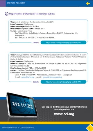 3
Opportunités d’affaires sur les marchés publics
Titre : Avis de recrutement d'un Consultant National en CLTS
Pays d’exécution : Madagascar
Maître d’Ouvrage : Ministère de l’Eau
Date limite de dépôt de l’Offre : 30 Juin 2014
Contact : Ministère de l’Eau
Rue Tsiombikibo, Ambohijatovo Ambony, Immeubleex-DAIEC, Antananarivo 101,
Madagascar
Tél : 034 20 510 36 / 033 12 319 27 / 034 08 816 96
http://www.cci.mg/index.php?p=ao&id=770Détail :
Titre : Avisd'Appeld'OffresOuvertNationalpourlestravauxdeconstructiondebâtimentsàusagedeCentre
d'interprétation et de Poste d'Accueil du site de Bemaraha, de Madagascar National Parks (MNP) dans la
Région de Melaky
Pays d’exécution : Madagascar
Maître d’Ouvrage : Unité de Coordination du Projet d'Appui de l'IDA/GEF au Programme
Environnemental (UCP)
Date limite de dépôt de l’Offre : 09 Juillet 2014
Contact : Unité de Coordination du Projet d'Appui dé l'IDA/GEF au Programme Environnemental III
Financement additionnel (UCP)
Lot II W 20 B « Villa SOA » Ambaranjana Antananarivo 101 – Madagascar
E-mail : admin@ucpe.mg ; copie à r_manandraisoa@ucpe.mg
http://www.cci.mg/index.php?p=ao&id=771Détail :
Des appels d’offre nationaux et internationaux
sont disponibles sur
www.cci.mg
 