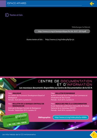 5
Textes et lois
Arrêté Interministériel n° 8 611/2014 du 18 février 2014, fixant les catégories des prestations et le
classement des opérateurs de l’entretien routier
http://www.cci.mg/si/textejuridique/Arr Int 8 611 2014.pdf
http://www.cci.mg/index.php?p=jo
Télécharger le Décret
Autres textes et lois :
Les nouveaux documents disponibles au Centre de Documentation de la CCI A
Titre : DIALOGUE
Les Cahiers de l’Economic Development Board of
Madagascar
Période : Avril 2014, numéro 02
Titre : BULLETIN DE LA BANQUE CENTRALE DE
MADAGASCAR
Edité par la Banque Centrale de Madagascar
Période : Septembre 2013, numéro 25
http://www.cci.mg/index.php?p=biblioBibliographie :
Titre : INDICE DES PRIX À LA CONSOMMATION
Etude Nationale, publication mensuelle de l’Institut
National de la Statistique (INSTAT)
Période : Avril 2014, numéro 218
Titre : BULLETIN ÉCONOMIQUE
Bulletin mensuel de la Chambre de Commerce et
d'Industrie de Sfax Tunisie
Période : Avril 2014, numéro 51
 