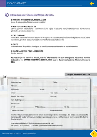 6
Entreprises nouvellement affiliées à la CCI A
TRIUMPH INTERNATIONAL MADAGASCAR
Vente de pièces détachées en gros et en détail
Pour ceux qui ont envoyé la mise à jour des informations sur leurs entreprises, nous vous invitons
à récupérer vos CARTES D’IDENTITES CONSULAIRES auprès du service Système d’Information de la
CCIA
AGS FRASERS MADAGASCAR
Déménagement International – commissionnaire agrée en douane, transport terrestre de marchandises
générales, prestation de service
CRO CORNMAD
Fabrication artisanale, travail de la corne et de la peau de crocodile, exportation des objets artisanaux, pierre
industrielle, produits locaux Transport des marchandises dans toute l'île
DIPCO
Transformation de produits chimiques et conditionnement alimentaire et non alimentaire
KIAITE SAMOURAI POUR LA SECURITE
Service sécurité
Coupon d’adhésion à la CCI A
 