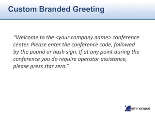 © Communique Conferencing, Inc. | www.CommuniqueConferencing.com | 866-332-2255
Additional Features
• Auto Continuation
• Conference Breakdown
• Consecutive Interpretation
• Custom Call Flow
• Dial-Out
• Entry/Exit Announcement
• Force Disconnect
• Group Mute/Unmute
• International Access
• Mute All Attendees
• Lock/Unlock
• Multiple Leaders
• Operator Assistance
• Participant List
• Post-Conference Emails
• Private Participant Count
• Project Accounting Codes (PAC)
• Quick Start
• Record & Playback
• Roll Call
• Security Passcode
• Self Mute/Unmute
• Sub-conference
• Third-Party Conference Start
• Waiting Room
 