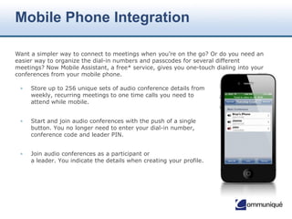 © Communique Conferencing, Inc. | www.CommuniqueConferencing.com | 866-332-2255
Presenter & Attendee Assistance
• Less than 1% of meetings
require technical support
• Number one support request is
users forgetting their conference
ID or PIN
• Skilled operators assist with
audio, web and video in one call
• Requests answered within 11
seconds on average
• Help available by phone, e-mail
or within the meeting
• No menu prompts
Customer Support Centers
• Georgia (2)
• Colorado
• New Jersey
• Edmonton
• London
• Sydney
• Singapore
24x7x365 Live Support
 