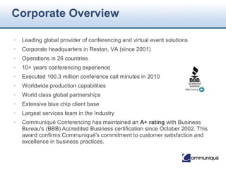 © Communique Conferencing, Inc. | www.CommuniqueConferencing.com | 866-332-2255
Corporate Overview
• Leading global provider of conferencing and virtual event solutions
• Corporate headquarters in Reston, VA (since 2001)
• Operations in 26 countries
• 15+ years conferencing experience
• Executed 100.3 million conference call minutes in 2015
• Worldwide production capabilities
• World class global partnerships
• Extensive blue chip client base
• Largest services team in the Industry
• Communiqué Conferencing has maintained an A+ rating with Business Bureau's (BBB)
Accredited Business certification since October 2002. This award confirms Communiqué's
commitment to customer satisfaction and excellence in business practices.
A+
2
 