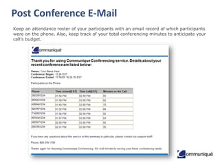 Post Conference E-Mail
Keep an attendance roster of your participants with an email record of which participants
were on the phone. Also, keep track of your total conferencing minutes to anticipate your
call’s budget.

 