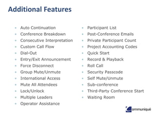 Additional Features
• Auto Continuation

• Participant List

• Conference Breakdown

• Post-Conference Emails

• Consecutive Interpretation

• Private Participant Count

• Custom Call Flow

• Project Accounting Codes

• Dial-Out

• Quick Start

• Entry/Exit Announcement

• Record & Playback

• Force Disconnect

• Roll Call

• Group Mute/Unmute

• Security Passcode

• International Access

• Self Mute/Unmute

• Mute All Attendees

• Sub-conference

• Lock/Unlock

• Third-Party Conference Start

• Multiple Leaders

• Waiting Room

• Operator Assistance

 