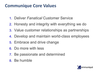 Communique Core Values
1. Deliver Fanatical Customer Service

2. Honesty and integrity with everything we do
3. Value customer relationships as partnerships
4. Develop and maintain world-class employees

5. Embrace and drive change
6. Do more with less
7. Be passionate and determined

8. Be humble

 