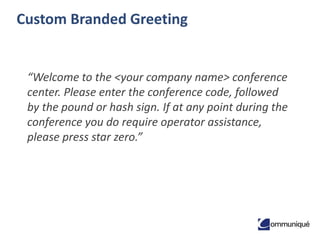 Custom Branded Greeting

“Welcome to the <your company name> conference
center. Please enter the conference code, followed
by the pound or hash sign. If at any point during the
conference you do require operator assistance,
please press star zero.”

 