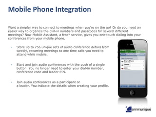 Mobile Phone Integration
Want a simpler way to connect to meetings when you’re on the go? Or do you need an
easier way to organize the dial-in numbers and passcodes for several different
meetings? Now Mobile Assistant, a free* service, gives you one-touch dialing into your
conferences from your mobile phone.
•

Store up to 256 unique sets of audio conference details from
weekly, recurring meetings to one time calls you need to
attend while mobile.

•

Start and join audio conferences with the push of a single
button. You no longer need to enter your dial-in number,
conference code and leader PIN.

•

Join audio conferences as a participant or
a leader. You indicate the details when creating your profile.

 
