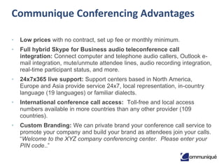 2© Communique Conferencing, Inc. | www.CommuniqueConferencing.com | 866-332-2255
Communique Conferencing Advantages
• Low prices with no contract, set up fee or monthly minimum.
• Full hybrid Skype for Business audio teleconference call
integration: Connect computer and telephone audio callers, Outlook e-
mail integration, mute/unmute attendee lines, audio recording integration,
real-time participant status, and more.
• 24x7x365 live support: Support centers based in North America,
Europe and Asia provide service 24x7, local representation, in-country
language (19 languages) or familiar dialects.
• International conference call access: Toll-free and local access
numbers available in more countries than any other provider (107
countries).
• Custom Branding: We can private brand your conference call service to
promote your company and build your brand as attendees join your calls.
“Welcome to the XYZ company conferencing center. Please enter your
PIN code..”
 