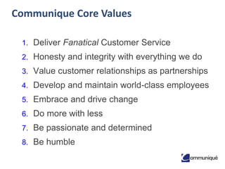 23© Communique Conferencing, Inc. | www.CommuniqueConferencing.com | 866-332-2255
Communique Core Values
1. Deliver Fanatical Customer Service
2. Honesty and integrity with everything we do
3. Value customer relationships as partnerships
4. Develop and maintain world-class employees
5. Embrace and drive change
6. Do more with less
7. Be passionate and determined
8. Be humble
 