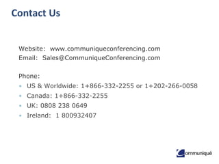 24© Communique Conferencing, Inc. | www.CommuniqueConferencing.com | 866-332-2255
Contact Us
Questions? We’re here to help.
Email: Sales@CommuniqueConferencing.com
US & Worldwide: 1+866-332-2255 or 1+202-
266-0058
Canada: 1+866-332-2255
UK: 0808 238 0649
Ireland: 1 800932407
Start a free trial
Try our service out risk-free for 30-
days. No credit card necessary.
 
