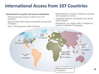 6© Communique Conferencing, Inc. | www.CommuniqueConferencing.com | 866-332-2255
International Access from 107 Countries
44 employees
2512 employees
33 employees
378 employees
115 employees
• Global footprint: systems, products, processes
and operations in synch
• Integrated systems: all facilities work off the
same network
• Multilingual: our support staff is equipped to
handle a multitude of languages
Commitment to quality and service worldwide:
• Toll-free and local access numbers from 107
countries
• Approximately 900 meeting consultants and account
managers
• Over 1,700 operations staff worldwide
 