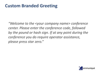 8© Communique Conferencing, Inc. | www.CommuniqueConferencing.com | 866-332-2255
Custom Branded Greeting
“Welcome to the <your company name> conference
center. Please enter the conference code, followed
by the pound or hash sign. If at any point during the
conference you do require operator assistance,
please press star zero.”
 