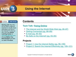 Unit                          Using the Internet



                            Contents
Starting with You Why
do you think it might be    Tech Talk: Going Online
important to double check
information you find on         The Internet and the World Wide Web (pg. 86–87)
the Internet? To find out    
why, go to the Online
                                 Getting Connected (pg. 88–89)
Learning Center at              E-mail (pg. 90–92)
concepts.glencoe.com.        
Choose Before You
                                 Be Safe on the Internet! (pg. 93–94)
Read Quizzes and take
the Unit 3 Pre-Quiz.
                            Projects
                              Project 1: Use the Internet Safely (pg. 96–108)
                              Project 2: Search the Internet Effectively (pg. 109–121)



                                  Copyright © The McGraw-Hill Companies, Inc. All rights reserved.
                                                       Using the Internet                            Unit
 