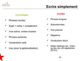 13
Ecrire simplement
A privilégier
 Phrases courtes
 Sujet + verbe + complément
 Voix active, verbes d’action
 Phrases positives
 Vocabulaire varié
 Lieu (pour la géolocalisation)
A éviter
 Phrases longues
 Subordonnées
 Voix passive
 Négations
 Vocabulaire réduit
 Dates relatives (ex. «hier»
au lieu de «25 septembre
2013»)
 