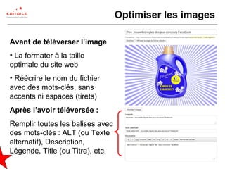 24
Optimiser les images
Avant de téléverser l’image
• La formater à la taille
optimale du site web
• Réécrire le nom du fichier
avec des mots-clés, sans
accents ni espaces (tirets)
Après l’avoir téléversée :
Remplir toutes les balises avec
des mots-clés : ALT (ou Texte
alternatif), Description,
Légende, Title (ou Titre), etc.
 