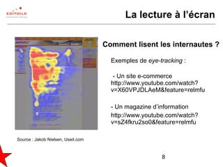 8
La lecture à l’écran
Comment lisent les internautes ?
Exemples de eye-tracking :
- Un site e-commerce
http://www.youtube.com/watch?
v=X60VPJDLAeM&feature=relmfu
- Un magazine d’information
http://www.youtube.com/watch?
v=sZ4fkru2so0&feature=relmfu
Source : Jakob Nielsen, Useit.com
 