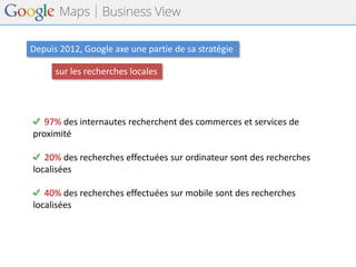 Depuis 2012, Google axe une partie de sa stratégie 
sur les recherches locales 
97% des internautes recherchent des commerces et services de proximité 
20% des recherches effectuées sur ordinateur sont des recherches localisées 
40% des recherches effectuées sur mobile sont des recherches localisées  
