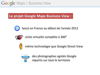 lancé en France au début de l’année 2012 
même technologie que Google Street View 
des photographes agréés Google 
répartis sur tout le territoire 
Le projet Google Maps Business View : 
visite virtuelle complète à 360°  