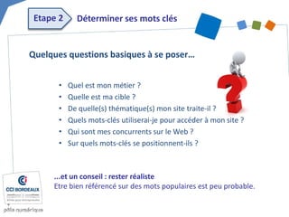 Etape 2 
Déterminer ses mots clés 
• 
Quel est mon métier ? 
• 
Quelle est ma cible ? 
• 
De quelle(s) thématique(s) mon site traite-il ? 
• 
Quels mots-clés utiliserai-je pour accéder à mon site ? 
• 
Qui sont mes concurrents sur le Web ? 
• 
Sur quels mots-clés se positionnent-ils ? 
Quelques questions basiques à se poser… 
...et un conseil : rester réaliste Etre bien référencé sur des mots populaires est peu probable.  