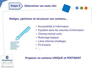 Rédiger, optimiser et structurer son contenu… 
• 
Accessibilité à l’information 
• 
Equilibre dans les volumes d’information 
• 
Champs lexical varié 
• 
Rubricage logique 
• 
Liens internes (maillage) 
• 
Fil d’ariane 
• 
… 
Etape 2 
Déterminer ses mots clés 
Proposer un contenu UNIQUE et PERTINENT  