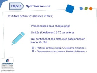 Des titres optimisés (balises <title>) 
Personnalisés pour chaque page 
Limités (idéalement) à 70 caractères 
Qui contiennent des mots-clés positionnés en amont du titre 
 « Photos de Bordeaux : le blog d’un passionné de la photo. » 
 « Bienvenue sur mon blog consacré à la photo de Bordeaux. » 
Optimiser son site 
Etape 3  
