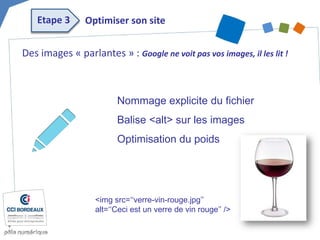 Des images « parlantes » : Google ne voit pas vos images, il les lit ! 
Nommage explicite du fichier 
Balise <alt> sur les images 
Optimisation du poids 
<img src=‘‘verre-vin-rouge.jpg’’ 
alt=‘‘Ceci est un verre de vin rouge’’ /> 
Optimiser son site 
Etape 3  