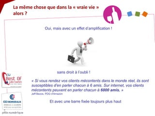 Oui, mais avec un effet d’amplification ! 
« Si vous rendez vos clients mécontents dans le monde réel, ils sont susceptibles d’en parler chacun à 6 amis. Sur internet, vos clients mécontents peuvent en parler chacun à 6000 amis. » Jeff Bezos, PDG d'Amazon 
La même chose que dans la « vraie vie » alors ? 
sans droit à l’oubli ! 
Et avec une barre fixée toujours plus haut  