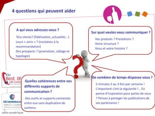 4 questions qui peuvent aider 
A qui vous adressez-vous ? Vos clients? (fidélisation, actualités...) Leurs « amis » ? (incitation à la recommandation) Des prospects ? (promotion, ciblage et typologie) 
Sur quoi voulez-vous communiquer ? 
Vos produits ? Prestations ? Votre structure ? Vous et votre histoire ? 
De combien de temps disposez-vous ? 5 minutes 2 ou 3 fois par semaine ! L’important c’est la régularité !… En panne d’inspiration pour parlez de vous ? Pensez à partager les publications de vos partenaires ! 
Quelles cohérences entre vos différents supports de communication ? Des outils et supports connectés entre eux sans duplication de contenu  