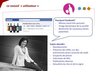 Sujets abordés: 
- 
Oenotourisme 
- 
Présence des VMLL sur des événements divers (marché de noël) 
- 
Coupures de presse 
- 
Interviews de MLL 
- 
Publications diverses 
- 
Actualités du chai et de la vigne 
Pourquoi Facebook? 
- 
Réseau social très puissant 
- 
Image dynamique de la société 
- 
Recherche de nouveaux clients potentiels 
Le conseil « utilisateur »  