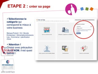  
Sélectionnez la catégorie qui correspond le mieux à votre business Marque-Produit > Vin / Alcools Entreprises > Alimentations/boissons Lieu –Commerce > planification d’évts 
ETAPE 2 : créer sa page 
 
Attention ! Choisir avec précaution votre NOM, il est quasi définitif !  