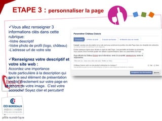  
Vous allez renseigner 3 informations clés dans cette rubrique: -Votre descriptif -Votre photo de profil (logo, château) -L’adresse url de votre site 
 
Renseignez votre descriptif et votre site web : Accordez une importance toute particulière à la description qui sera le seul élément de présentation visible directement sur votre page en dehors de votre image. C’est votre accroche! Soyez clair et percutant! 
ETAPE 3 : personnaliser la page  